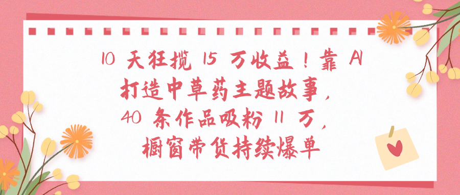 10天狂揽 15 万收益!靠 A打造中草药主题故事40 条作品吸粉11万橱窗带货持续爆单-轻创网